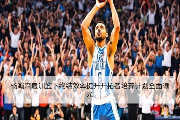 杨瀚森夏训篮下终结效率提升开拓者培养计划全面曝光（Kaiyun）