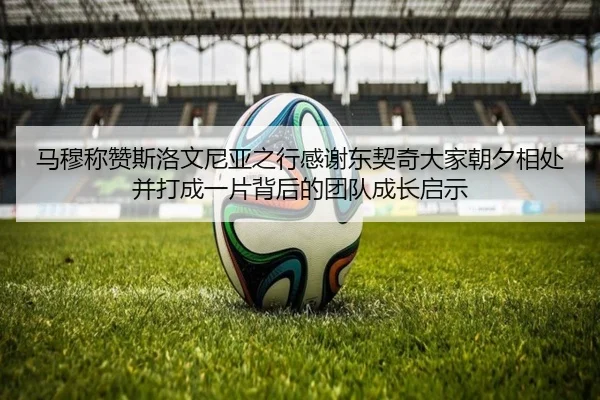 马穆称赞斯洛文尼亚之行感谢东契奇大家朝夕相处并打成一片背后的团队成长启示（Kaiyun）