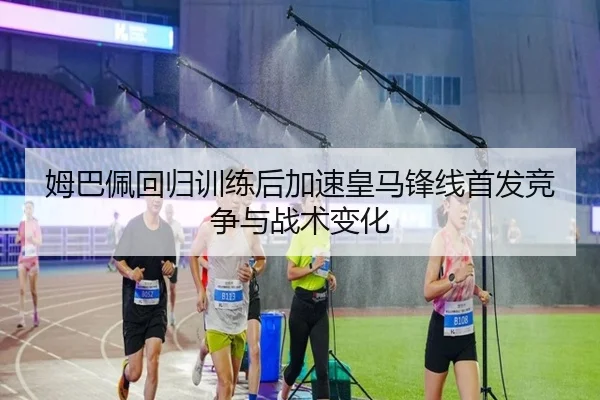 姆巴佩回归训练后加速皇马锋线首发竞争与战术变化 | Kaiyun
